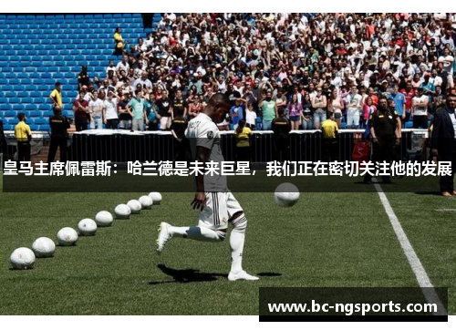 皇马主席佩雷斯：哈兰德是未来巨星，我们正在密切关注他的发展