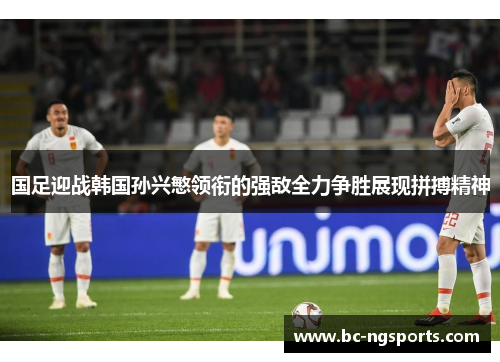 国足迎战韩国孙兴慜领衔的强敌全力争胜展现拼搏精神