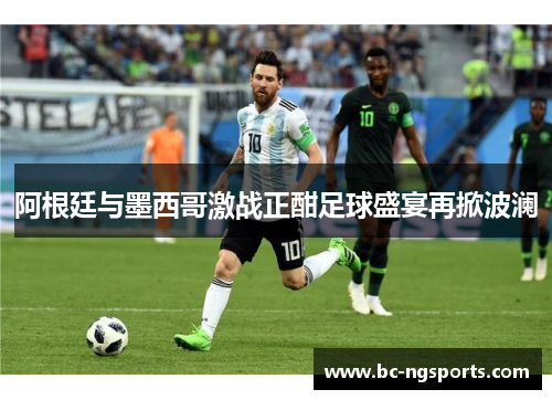 阿根廷与墨西哥激战正酣足球盛宴再掀波澜